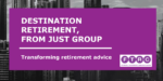 A REVIEW OF DESTINATION RETIREMENT, FROM JUST GROUP  – TRANSFORMING RETIREMENT ADVICE